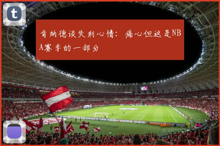 肯纳德谈失利心情：痛心但这是NBA赛季的一部分