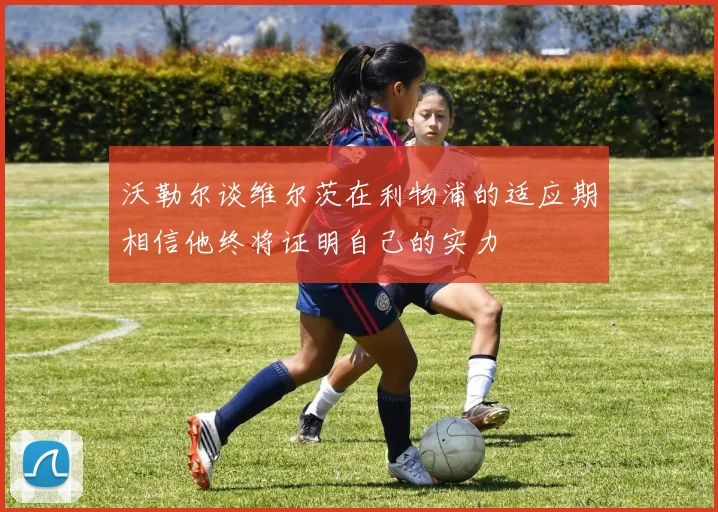 沃勒尔谈维尔茨在利物浦的适应期相信他终将证明自己的实力