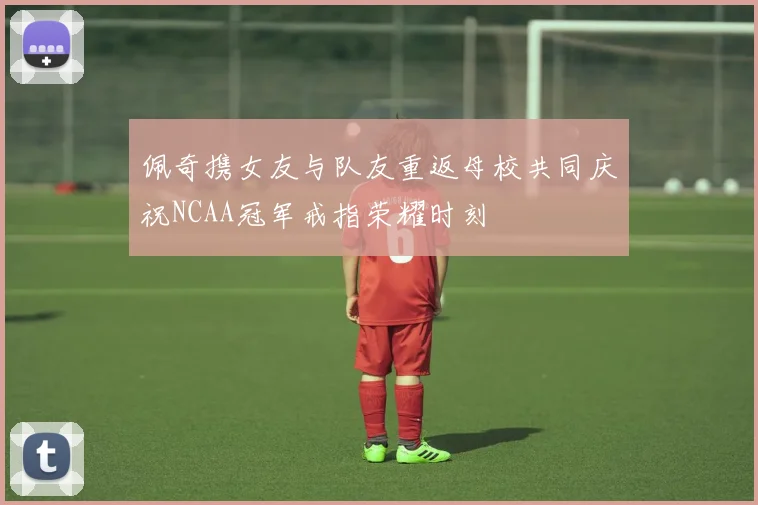 佩奇携女友与队友重返母校共同庆祝NCAA冠军戒指荣耀时刻