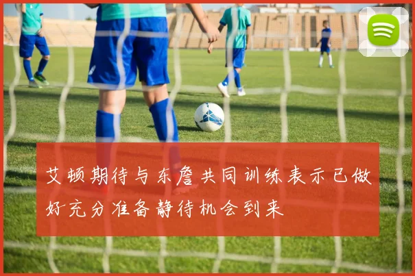 艾顿期待与东詹共同训练表示已做好充分准备静待机会到来