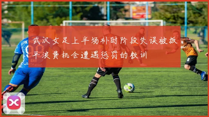 武汉女足上半场补时阶段失误被扳平浪费机会遭遇惩罚的教训