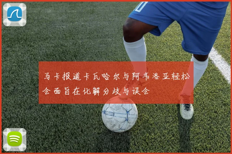 马卡报道卡瓦哈尔与阿韦洛亚轻松会面旨在化解分歧与误会