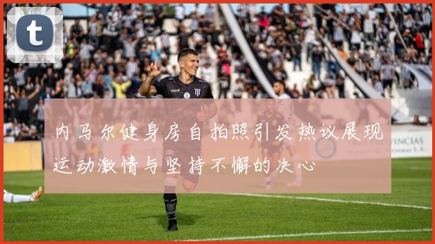 内马尔健身房自拍照引发热议展现运动激情与坚持不懈的决心
