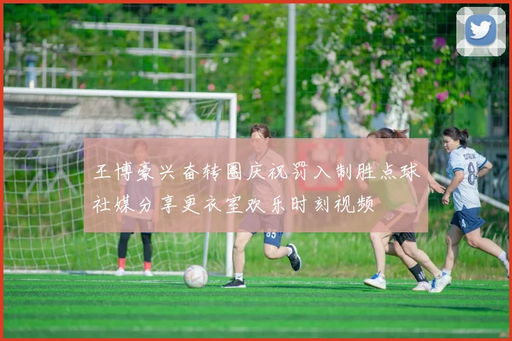 王博豪兴奋转圈庆祝罚入制胜点球社媒分享更衣室欢乐时刻视频