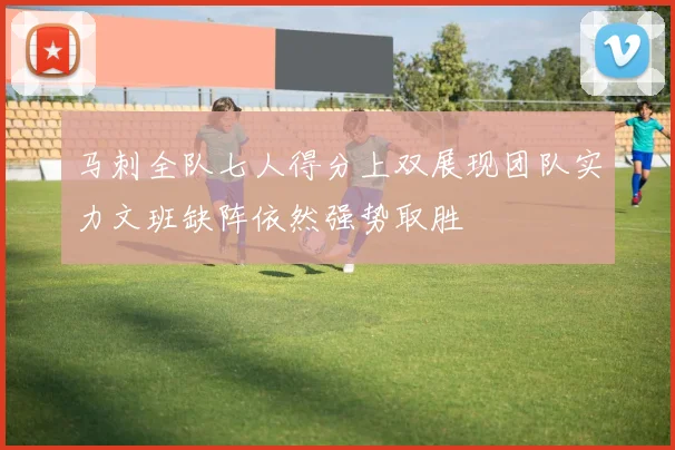 马刺全队七人得分上双展现团队实力文班缺阵依然强势取胜