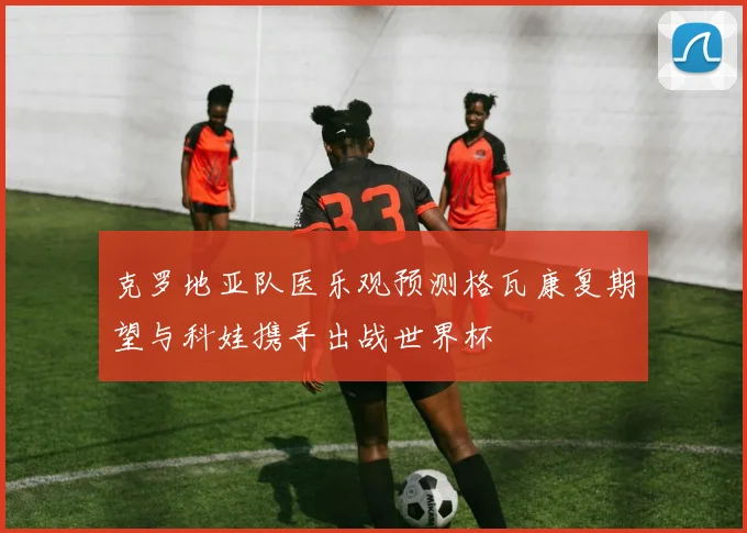 克罗地亚队医乐观预测格瓦康复期望与科娃携手出战世界杯