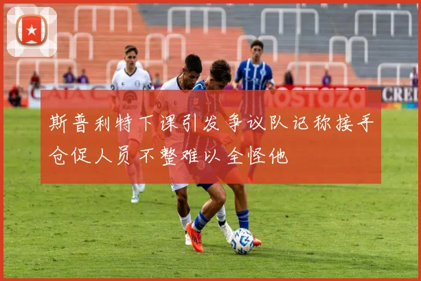 斯普利特下课引发争议队记称接手仓促人员不整难以全怪他