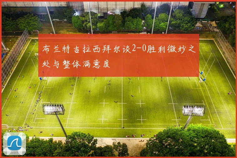 布兰特吉拉西拜尔谈2-0胜利微妙之处与整体满意度