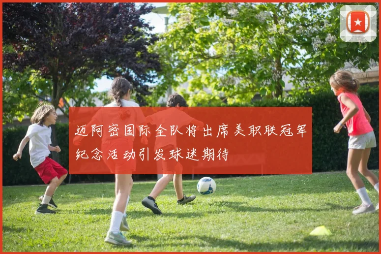 迈阿密国际全队将出席美职联冠军纪念活动引发球迷期待