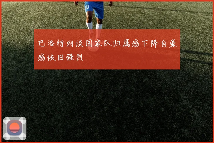 巴洛特利谈国家队归属感下降自豪感依旧强烈