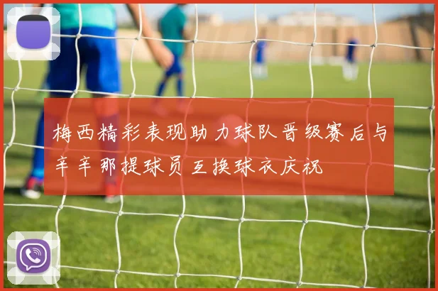 梅西精彩表现助力球队晋级赛后与辛辛那提球员互换球衣庆祝