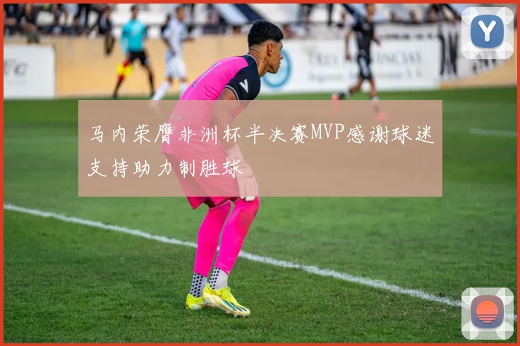 马内荣膺非洲杯半决赛MVP感谢球迷支持助力制胜球