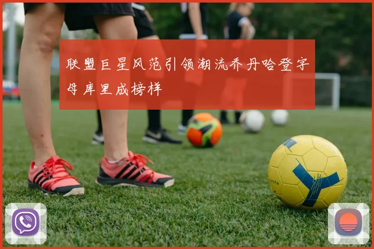 联盟巨星风范引领潮流乔丹哈登字母库里成榜样