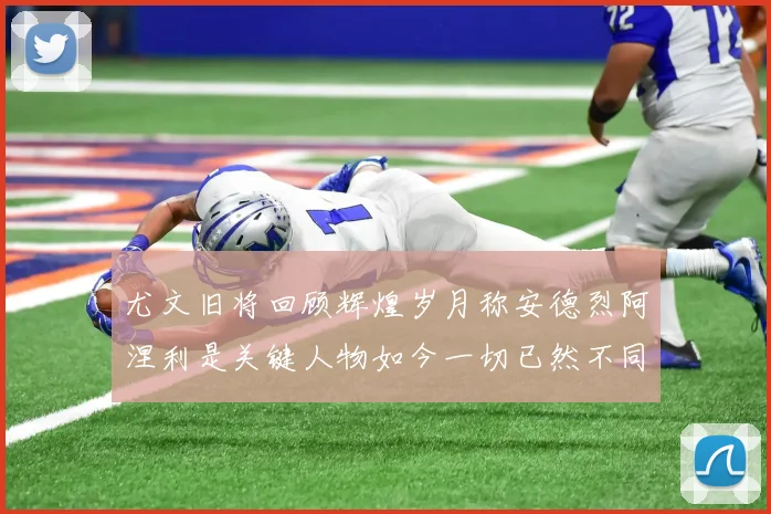 尤文旧将回顾辉煌岁月称安德烈阿涅利是关键人物如今一切已然不同