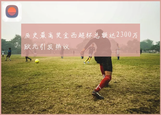 历史最高奖金西超杯总额达2300万欧元引发热议