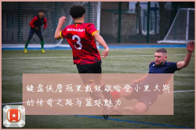 键盘侠詹冠里戴致敬哈登小里夫斯的传奇之路与篮球魅力