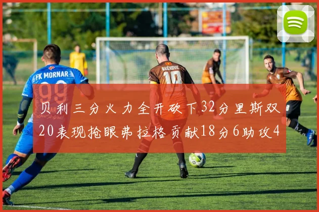 贝利三分火力全开砍下32分里斯双20表现抢眼弗拉格贡献18分6助攻4盖帽
