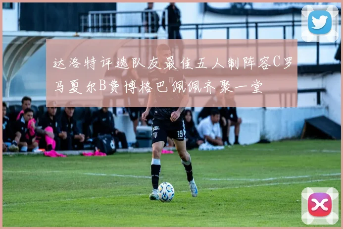 达洛特评选队友最佳五人制阵容C罗马夏尔B费博格巴佩佩齐聚一堂
