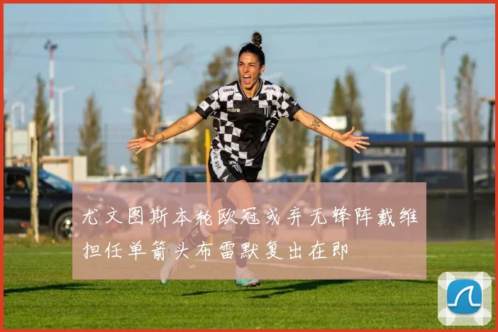 尤文图斯本轮欧冠或弃无锋阵戴维担任单箭头布雷默复出在即