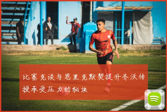 比塞克谈与恩里克默契提升齐沃传授承受压力的秘诀