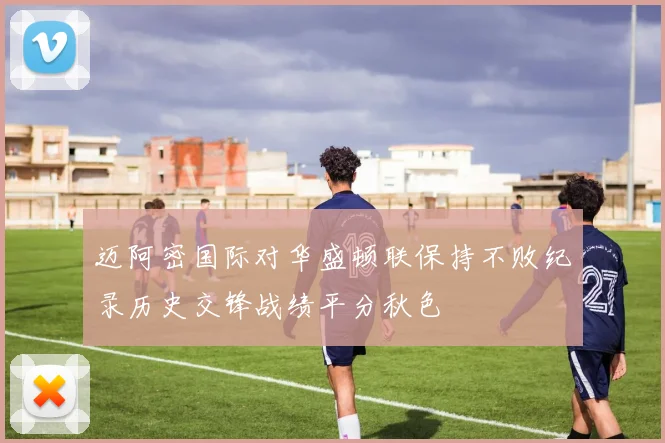 迈阿密国际对华盛顿联保持不败纪录历史交锋战绩平分秋色