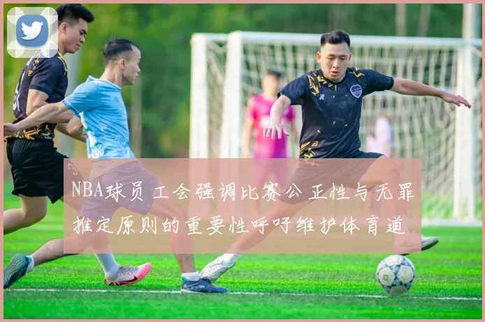 NBA球员工会强调比赛公正性与无罪推定原则的重要性呼吁维护体育道德