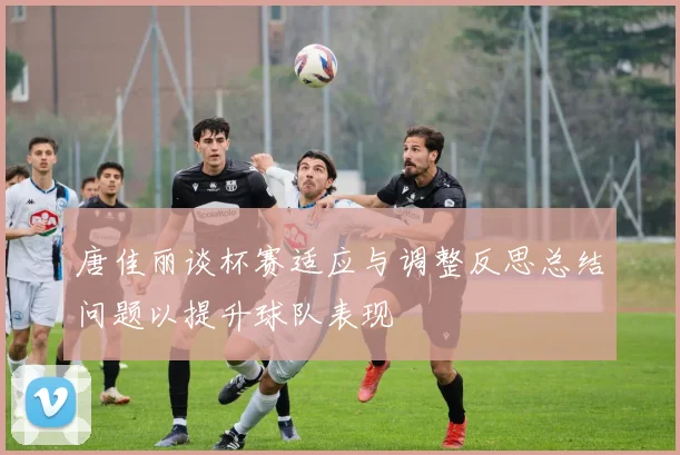 唐佳丽谈杯赛适应与调整反思总结问题以提升球队表现