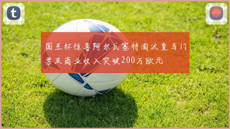 国王杯惊喜阿尔瓦塞特淘汰皇马门票及商业收入突破200万欧元