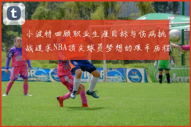 小波特回顾职业生涯目标与伤病挑战追求NBA顶尖球员梦想的艰辛历程