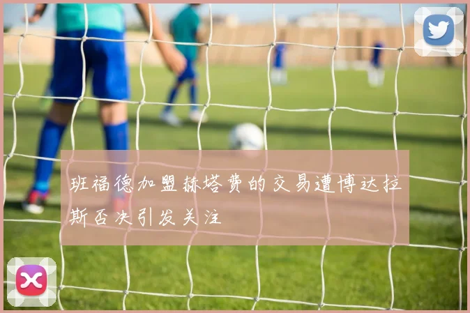 班福德加盟赫塔费的交易遭博达拉斯否决引发关注