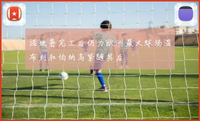 诺坎普完工后仍为欧洲最大球场温布利和伯纳乌紧随其后